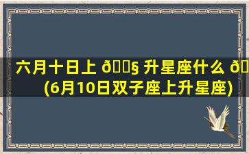 六月十日上 🐧 升星座什么 🦢 (6月10日双子座上升星座)